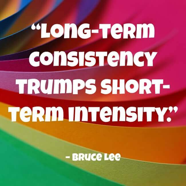 “Long-term consistency trumps short-term intensity.” – Bruce Lee